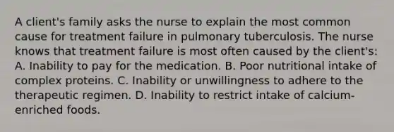 A client's family asks the nurse to explain the most common cause for treatment failure in pulmonary tuberculosis. The nurse knows that treatment failure is most often caused by the client's: A. Inability to pay for the medication. B. Poor nutritional intake of complex proteins. C. Inability or unwillingness to adhere to the therapeutic regimen. D. Inability to restrict intake of calcium-enriched foods.