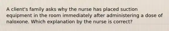 A client's family asks why the nurse has placed suction equipment in the room immediately after administering a dose of naloxone. Which explanation by the nurse is correct?