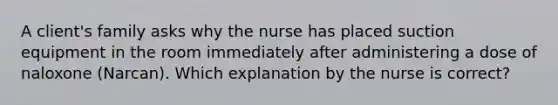 A client's family asks why the nurse has placed suction equipment in the room immediately after administering a dose of naloxone (Narcan). Which explanation by the nurse is correct?