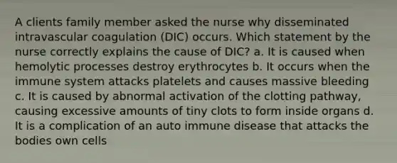 A clients family member asked the nurse why disseminated intravascular coagulation (DIC) occurs. Which statement by the nurse correctly explains the cause of DIC? a. It is caused when hemolytic processes destroy erythrocytes b. It occurs when the immune system attacks platelets and causes massive bleeding c. It is caused by abnormal activation of the clotting pathway, causing excessive amounts of tiny clots to form inside organs d. It is a complication of an auto immune disease that attacks the bodies own cells