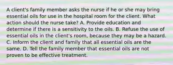 A client's family member asks the nurse if he or she may bring essential oils for use in the hospital room for the client. What action should the nurse take? A. Provide education and determine if there is a sensitivity to the oils. B. Refuse the use of essential oils in the client's room, because they may be a hazard. C. Inform the client and family that all essential oils are the same. D. Tell the family member that essential oils are not proven to be effective treatment.