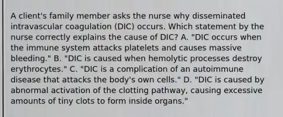 A client's family member asks the nurse why disseminated intravascular coagulation (DIC) occurs. Which statement by the nurse correctly explains the cause of DIC? A. "DIC occurs when the immune system attacks platelets and causes massive bleeding." B. "DIC is caused when hemolytic processes destroy erythrocytes." C. "DIC is a complication of an autoimmune disease that attacks the body's own cells." D. "DIC is caused by abnormal activation of the clotting pathway, causing excessive amounts of tiny clots to form inside organs."