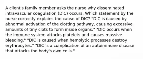 A client's family member asks the nurse why disseminated intravascular coagulation (DIC) occurs. Which statement by the nurse correctly explains the cause of DIC? "DIC is caused by abnormal activation of the clotting pathway, causing excessive amounts of tiny clots to form inside organs." "DIC occurs when the immune system attacks platelets and causes massive bleeding." "DIC is caused when hemolytic processes destroy erythrocytes." "DIC is a complication of an autoimmune disease that attacks the body's own cells."