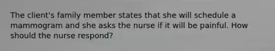 The client's family member states that she will schedule a mammogram and she asks the nurse if it will be painful. How should the nurse respond?