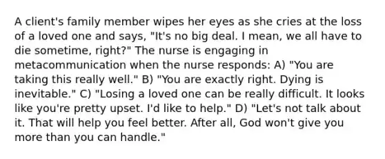 A client's family member wipes her eyes as she cries at the loss of a loved one and says, "It's no big deal. I mean, we all have to die sometime, right?" The nurse is engaging in metacommunication when the nurse responds: A) "You are taking this really well." B) "You are exactly right. Dying is inevitable." C) "Losing a loved one can be really difficult. It looks like you're pretty upset. I'd like to help." D) "Let's not talk about it. That will help you feel better. After all, God won't give you more than you can handle."