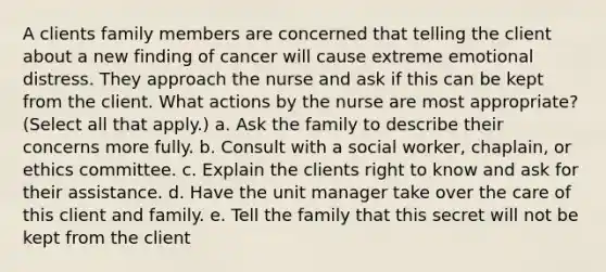 A clients family members are concerned that telling the client about a new finding of cancer will cause extreme emotional distress. They approach the nurse and ask if this can be kept from the client. What actions by the nurse are most appropriate? (Select all that apply.) a. Ask the family to describe their concerns more fully. b. Consult with a social worker, chaplain, or ethics committee. c. Explain the clients right to know and ask for their assistance. d. Have the unit manager take over the care of this client and family. e. Tell the family that this secret will not be kept from the client