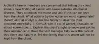 A client's family members are concerned that telling the client about a new finding of cancer will cause extreme emotional distress. They approach the nurse and ask if this can be kept from the client. What actions by the nurse are most appropriate? (Select all that apply.) a. Ask the family to describe their concerns more fully. b. Consult with a social worker, chaplain, or ethics committee. c. Explain the client's right to know and ask for their assistance. d. Have the unit manager take over the care of this client and family. e. Tell the family that this secret will not be kept from the client.