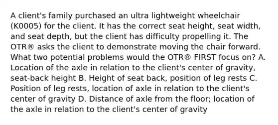 A client's family purchased an ultra lightweight wheelchair (K0005) for the client. It has the correct seat height, seat width, and seat depth, but the client has difficulty propelling it. The OTR® asks the client to demonstrate moving the chair forward. What two potential problems would the OTR® FIRST focus on? A. Location of the axle in relation to the client's center of gravity, seat-back height B. Height of seat back, position of leg rests C. Position of leg rests, location of axle in relation to the client's center of gravity D. Distance of axle from the floor; location of the axle in relation to the client's center of gravity