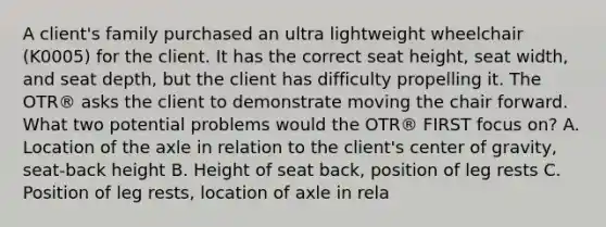 A client's family purchased an ultra lightweight wheelchair (K0005) for the client. It has the correct seat height, seat width, and seat depth, but the client has difficulty propelling it. The OTR® asks the client to demonstrate moving the chair forward. What two potential problems would the OTR® FIRST focus on? A. Location of the axle in relation to the client's center of gravity, seat-back height B. Height of seat back, position of leg rests C. Position of leg rests, location of axle in rela