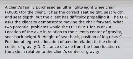 A client's family purchased an ultra lightweight wheelchair (K0005) for the client. It has the correct seat height, seat width, and seat depth, but the client has difficulty propelling it. The OTR asks the client to demonstrate moving the chair forward. What two potential problems would the OTR FIRST focus on? A. Location of the axle in relation to the client's center of gravity, seat-back height B. Height of seat back, position of leg rests C. Position of leg rests, location of axle in relation to the client's center of gravity D. Distance of axle from the floor; location of the axle in relation to the client's center of gravity