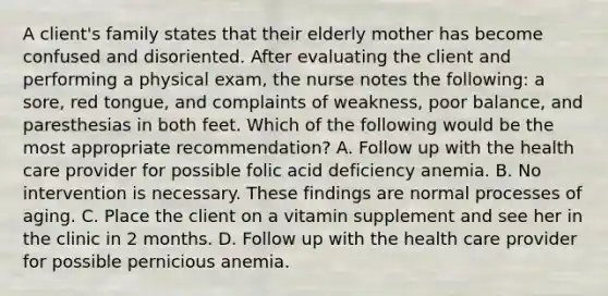 A client's family states that their elderly mother has become confused and disoriented. After evaluating the client and performing a physical exam, the nurse notes the following: a sore, red tongue, and complaints of weakness, poor balance, and paresthesias in both feet. Which of the following would be the most appropriate recommendation? A. Follow up with the health care provider for possible folic acid deficiency anemia. B. No intervention is necessary. These findings are normal processes of aging. C. Place the client on a vitamin supplement and see her in the clinic in 2 months. D. Follow up with the health care provider for possible pernicious anemia.