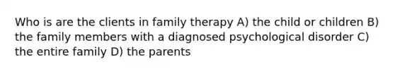 Who is are the clients in family therapy A) the child or children B) the family members with a diagnosed psychological disorder C) the entire family D) the parents