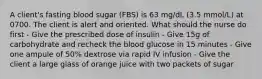 A client's fasting blood sugar (FBS) is 63 mg/dL (3.5 mmol/L) at 0700. The client is alert and oriented. What should the nurse do first - Give the prescribed dose of insulin - Give 15g of carbohydrate and recheck the blood glucose in 15 minutes - Give one ampule of 50% dextrose via rapid IV infusion - Give the client a large glass of orange juice with two packets of sugar