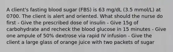 A client's fasting blood sugar (FBS) is 63 mg/dL (3.5 mmol/L) at 0700. The client is alert and oriented. What should the nurse do first - Give the prescribed dose of insulin - Give 15g of carbohydrate and recheck the blood glucose in 15 minutes - Give one ampule of 50% dextrose via rapid IV infusion - Give the client a large glass of orange juice with two packets of sugar