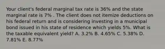 Your client's federal marginal tax rate is 36% and the state marginal rate is 7% . The client does not itemize deductions on his federal return and is considering investing in a municipal bond issued in his state of residence which yields 5%. What is the taxable equivalent yield? A. 3.2% B. 4.65% C. 5.38% D. 7.81% E. 8.77%