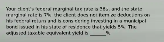 Your client's federal marginal tax rate is 36, and the state marginal rate is 7%. the client does not itemize deductions on his federal return and is considering investing in a municipal bond issued in his state of residence that yields 5%. The adjusted taxable equivalent yield is _______%