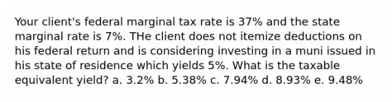 Your client's federal marginal tax rate is 37% and the state marginal rate is 7%. THe client does not itemize deductions on his federal return and is considering investing in a muni issued in his state of residence which yields 5%. What is the taxable equivalent yield? a. 3.2% b. 5.38% c. 7.94% d. 8.93% e. 9.48%