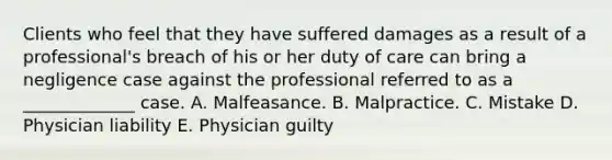 Clients who feel that they have suffered damages as a result of a professional's breach of his or her duty of care can bring a negligence case against the professional referred to as a _____________ case. A. Malfeasance. B. Malpractice. C. Mistake D. Physician liability E. Physician guilty