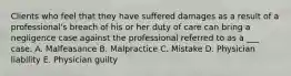 Clients who feel that they have suffered damages as a result of a professional's breach of his or her duty of care can bring a negligence case against the professional referred to as a ___ case. A. Malfeasance B. Malpractice C. Mistake D. Physician liability E. Physician guilty