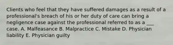 Clients who feel that they have suffered damages as a result of a professional's breach of his or her duty of care can bring a negligence case against the professional referred to as a ___ case. A. Malfeasance B. Malpractice C. Mistake D. Physician liability E. Physician guilty