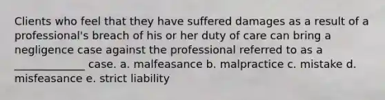 Clients who feel that they have suffered damages as a result of a professional's breach of his or her duty of care can bring a negligence case against the professional referred to as a _____________ case. a. malfeasance b. malpractice c. mistake d. misfeasance e. strict liability