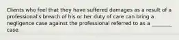 Clients who feel that they have suffered damages as a result of a professional's breach of his or her duty of care can bring a negligence case against the professional referred to as a ________ case.