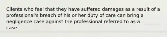 Clients who feel that they have suffered damages as a result of a professional's breach of his or her duty of care can bring a negligence case against the professional referred to as a ________ case.