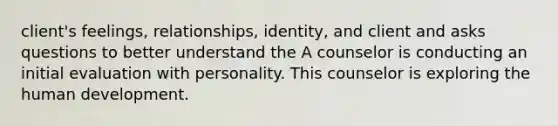 client's feelings, relationships, identity, and client and asks questions to better understand the A counselor is conducting an initial evaluation with personality. This counselor is exploring the human development.