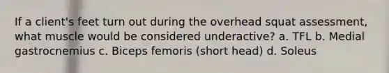If a client's feet turn out during the overhead squat assessment, what muscle would be considered underactive? a. TFL b. Medial gastrocnemius c. Biceps femoris (short head) d. Soleus