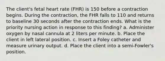 The client's fetal heart rate (FHR) is 150 before a contraction begins. During the contraction, the FHR falls to 110 and returns to baseline 30 seconds after the contraction ends. What is the priority nursing action in response to this finding? a. Administer oxygen by nasal cannula at 2 liters per minute. b. Place the client in left lateral position. c. Insert a Foley catheter and measure urinary output. d. Place the client into a semi-Fowler's position.