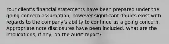 Your client's financial statements have been prepared under the going concern assumption; however significant doubts exist with regards to the company's ability to continue as a going concern. Appropriate note disclosures have been included. What are the implications, if any, on the audit report?