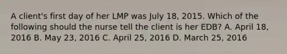 A client's first day of her LMP was July 18, 2015. Which of the following should the nurse tell the client is her EDB? A. April 18, 2016 B. May 23, 2016 C. April 25, 2016 D. March 25, 2016