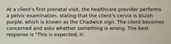 At a client's first prenatal visit, the healthcare provider performs a pelvic examination, stating that the client's cervix is bluish purple, which is known as the Chadwick sign. The client becomes concerned and asks whether something is wrong. The best response is "This is expected; it: