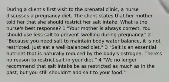 During a client's first visit to the prenatal clinic, a nurse discusses a pregnancy diet. The client states that her mother told her that she should restrict her salt intake. What is the nurse's best response? 1 "Your mother is always correct. You should use less salt to prevent swelling during pregnancy." 2 "Because you need salt to maintain body water balance, it is not restricted. Just eat a well-balanced diet." 3 "Salt is an essential nutrient that is naturally reduced by the body's estrogen. There's no reason to restrict salt in your diet." 4 "We no longer recommend that salt intake be as restricted as much as in the past, but you still shouldn't add salt to your food."