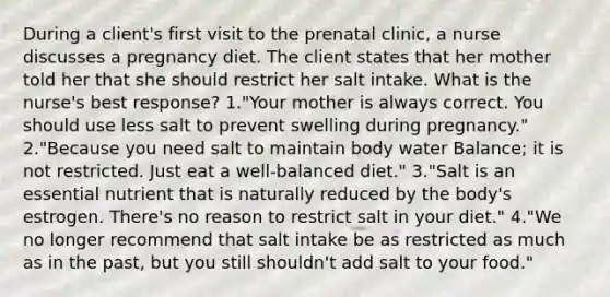 During a client's first visit to the prenatal clinic, a nurse discusses a pregnancy diet. The client states that her mother told her that she should restrict her salt intake. What is the nurse's best response? 1."Your mother is always correct. You should use less salt to prevent swelling during pregnancy." 2."Because you need salt to maintain body water Balance; it is not restricted. Just eat a well-balanced diet." 3."Salt is an essential nutrient that is naturally reduced by the body's estrogen. There's no reason to restrict salt in your diet." 4."We no longer recommend that salt intake be as restricted as much as in the past, but you still shouldn't add salt to your food."