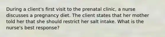 During a client's first visit to the prenatal clinic, a nurse discusses a pregnancy diet. The client states that her mother told her that she should restrict her salt intake. What is the nurse's best response?