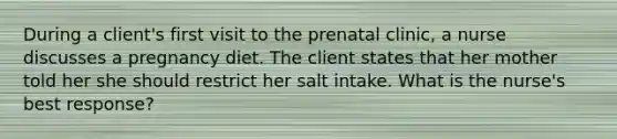 During a client's first visit to the prenatal clinic, a nurse discusses a pregnancy diet. The client states that her mother told her she should restrict her salt intake. What is the nurse's best response?