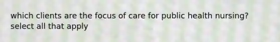 which clients are the focus of care for public health nursing? select all that apply