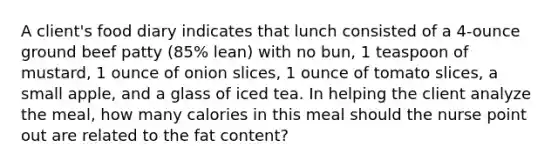 A client's food diary indicates that lunch consisted of a 4-ounce ground beef patty (85% lean) with no bun, 1 teaspoon of mustard, 1 ounce of onion slices, 1 ounce of tomato slices, a small apple, and a glass of iced tea. In helping the client analyze the meal, how many calories in this meal should the nurse point out are related to the fat content?