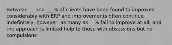 Between __ and ___% of clients have been found to improves considerably with ERP and improvements often continue indefinitely, however, as many as __% fail to improve at all, and the approach is limited help to those with obsessions but no compulsions