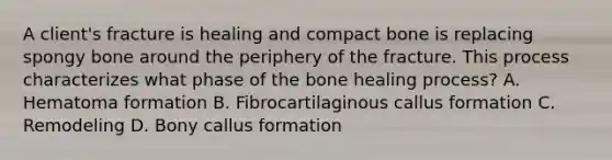 A client's fracture is healing and compact bone is replacing spongy bone around the periphery of the fracture. This process characterizes what phase of the bone healing process? A. Hematoma formation B. Fibrocartilaginous callus formation C. Remodeling D. Bony callus formation