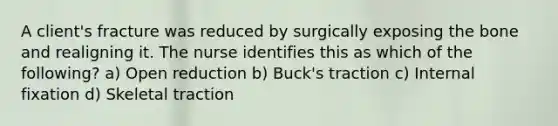 A client's fracture was reduced by surgically exposing the bone and realigning it. The nurse identifies this as which of the following? a) Open reduction b) Buck's traction c) Internal fixation d) Skeletal traction