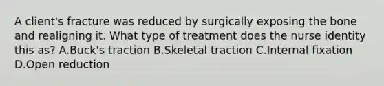 A client's fracture was reduced by surgically exposing the bone and realigning it. What type of treatment does the nurse identity this as? A.Buck's traction B.Skeletal traction C.Internal fixation D.Open reduction