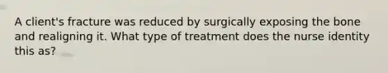 A client's fracture was reduced by surgically exposing the bone and realigning it. What type of treatment does the nurse identity this as?