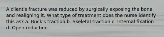 A client's fracture was reduced by surgically exposing the bone and realigning it. What type of treatment does the nurse identify this as? a. Buck's traction b. Skeletal traction c. Internal fixation d. Open reduction