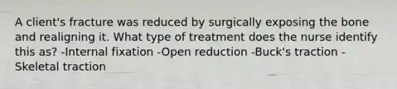 A client's fracture was reduced by surgically exposing the bone and realigning it. What type of treatment does the nurse identify this as? -Internal fixation -Open reduction -Buck's traction -Skeletal traction