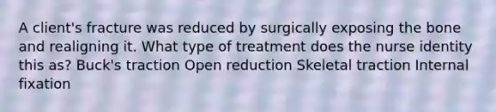 A client's fracture was reduced by surgically exposing the bone and realigning it. What type of treatment does the nurse identity this as? Buck's traction Open reduction Skeletal traction Internal fixation