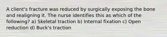 A client's fracture was reduced by surgically exposing the bone and realigning it. The nurse identifies this as which of the following? a) Skeletal traction b) Internal fixation c) Open reduction d) Buck's traction