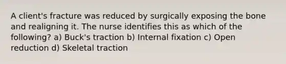 A client's fracture was reduced by surgically exposing the bone and realigning it. The nurse identifies this as which of the following? a) Buck's traction b) Internal fixation c) Open reduction d) Skeletal traction