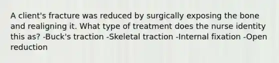 A client's fracture was reduced by surgically exposing the bone and realigning it. What type of treatment does the nurse identity this as? -Buck's traction -Skeletal traction -Internal fixation -Open reduction